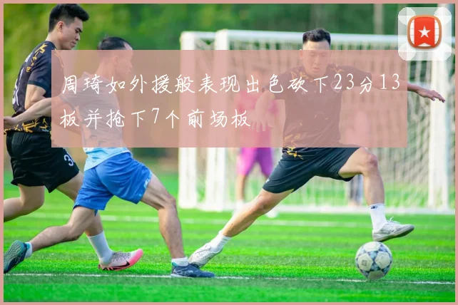 周琦如外援般表现出色砍下23分13板并抢下7个前场板
