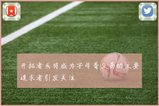 开拓者或将成为字母哥交易的主要追求者引发关注
