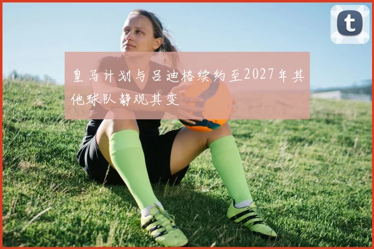 皇马计划与吕迪格续约至2027年其他球队静观其变