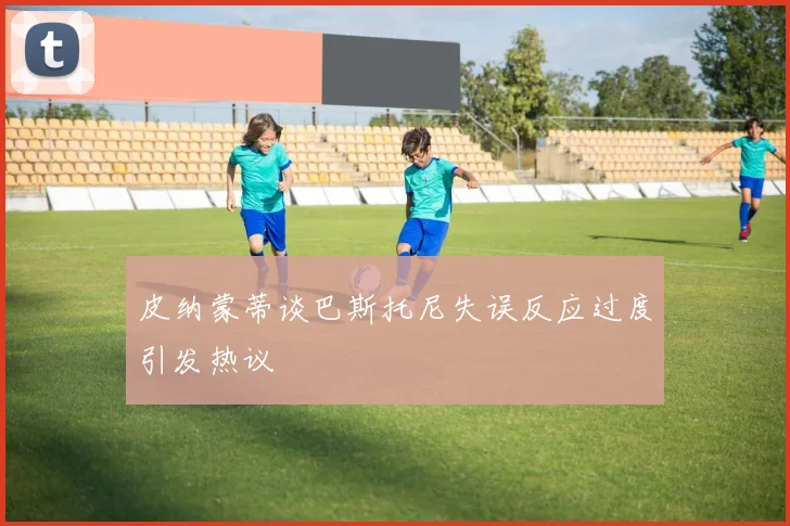 皮纳蒙蒂谈巴斯托尼失误反应过度引发热议