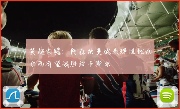 英超前瞻：阿森纳曼城表现堪忧切尔西有望战胜纽卡斯尔