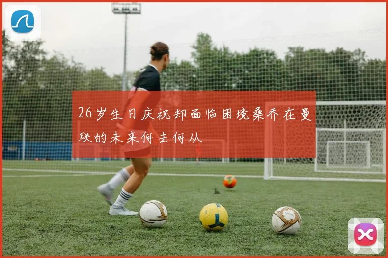 26岁生日庆祝却面临困境桑乔在曼联的未来何去何从