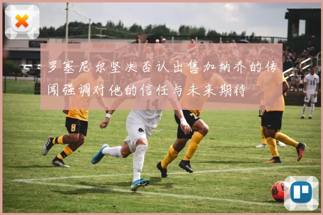 罗塞尼尔坚决否认出售加纳乔的传闻强调对他的信任与未来期待