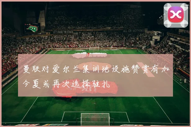 曼联对爱尔兰集训地设施赞赏有加今夏或再次选择驻扎