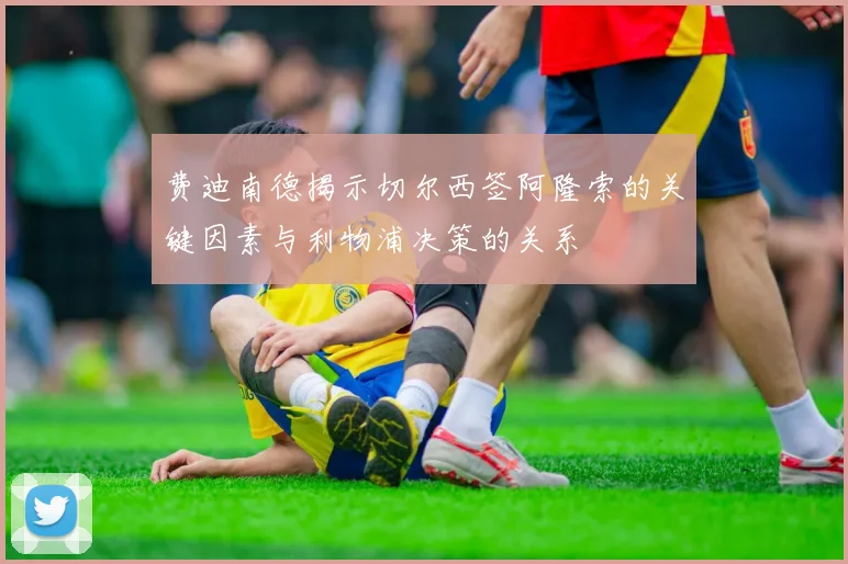 费迪南德揭示切尔西签阿隆索的关键因素与利物浦决策的关系