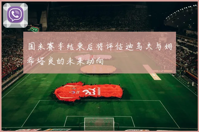 国米赛季结束后将评估迪乌夫与姆希塔良的未来动向