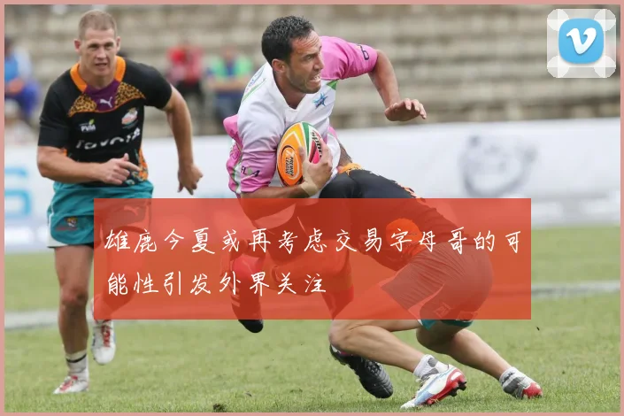雄鹿今夏或再考虑交易字母哥的可能性引发外界关注